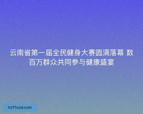 云南省第一届全民健身大赛圆满落幕 数百万群众共同参与健康盛宴