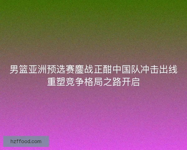 男篮亚洲预选赛鏖战正酣中国队冲击出线重塑竞争格局之路开启