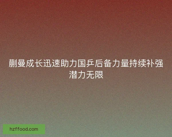 蒯曼成长迅速助力国乒后备力量持续补强潜力无限