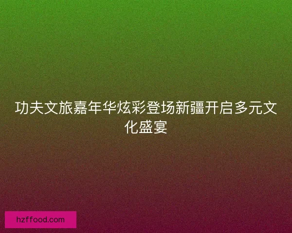 功夫文旅嘉年华炫彩登场新疆开启多元文化盛宴