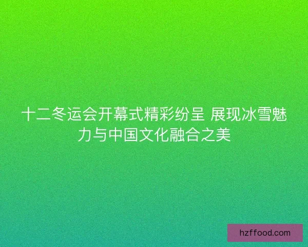 十二冬运会开幕式精彩纷呈 展现冰雪魅力与中国文化融合之美