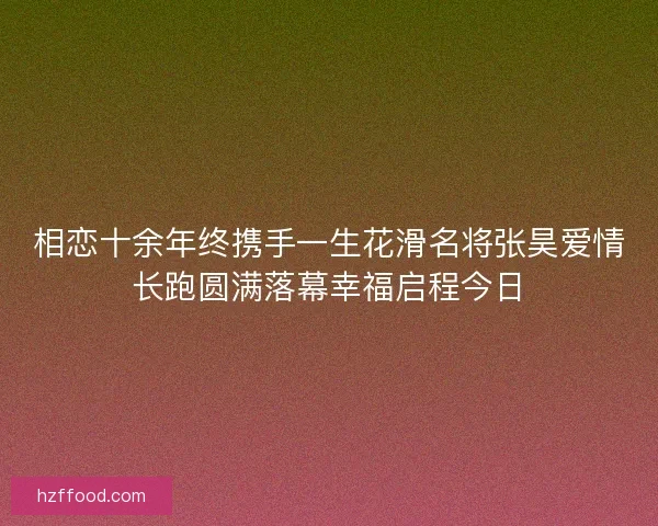 相恋十余年终携手一生花滑名将张昊爱情长跑圆满落幕幸福启程今日 相恋十余年终携手一生花滑名将张昊爱情长跑圆满落幕幸福启程今日