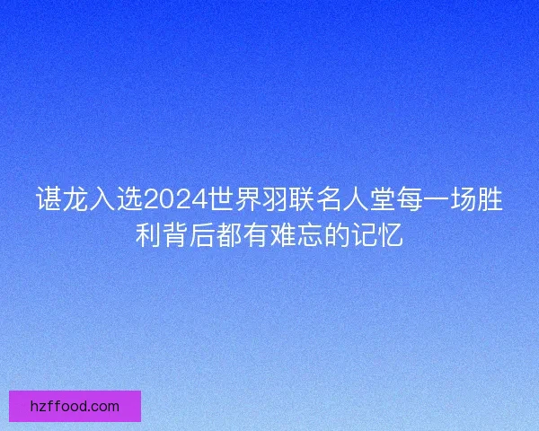 谌龙入选2024世界羽联名人堂每一场胜利背后都有难忘的记忆 谌龙入选2024世界羽联名人堂每一场胜利背后都有难忘的记忆