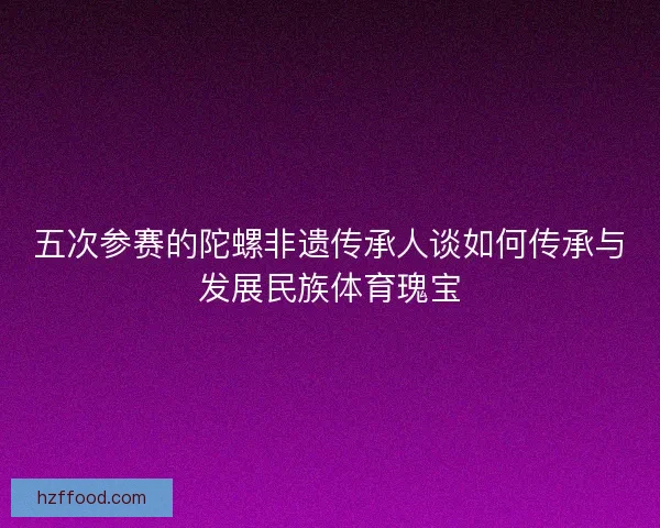 五次参赛的陀螺非遗传承人谈如何传承与发展民族体育瑰宝