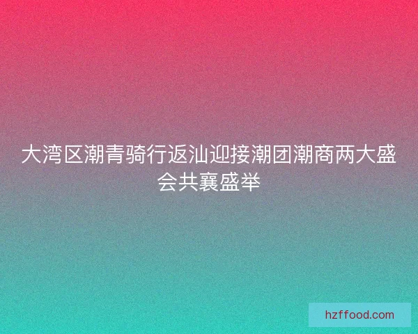 大湾区潮青骑行返汕迎接潮团潮商两大盛会共襄盛举