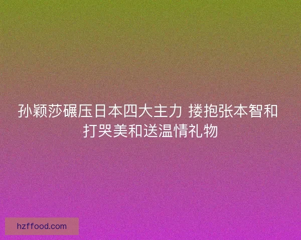 孙颖莎碾压日本四大主力 搂抱张本智和 打哭美和送温情礼物